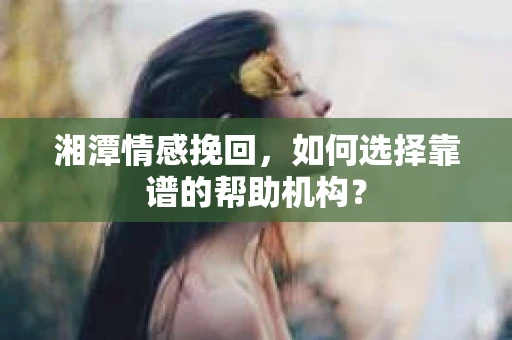 湘潭情感挽回，如何选择靠谱的帮助机构？