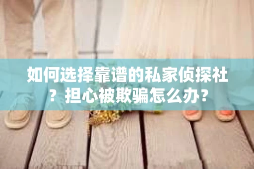 如何选择靠谱的私家侦探社？担心被欺骗怎么办？