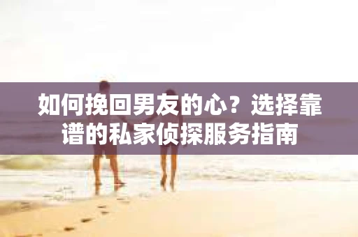 如何挽回男友的心？选择靠谱的私家侦探服务指南