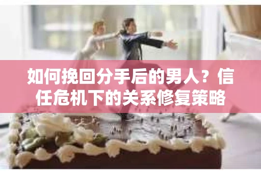 如何挽回分手后的男人？信任危机下的关系修复策略