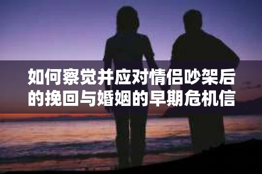 如何察觉并应对情侣吵架后的挽回与婚姻的早期危机信号？