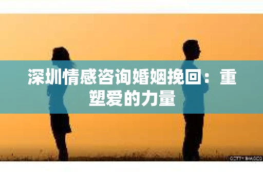 深圳情感咨询婚姻挽回：重塑爱的力量