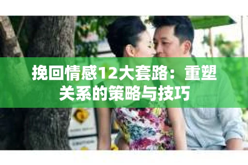 挽回情感12大套路：重塑关系的策略与技巧