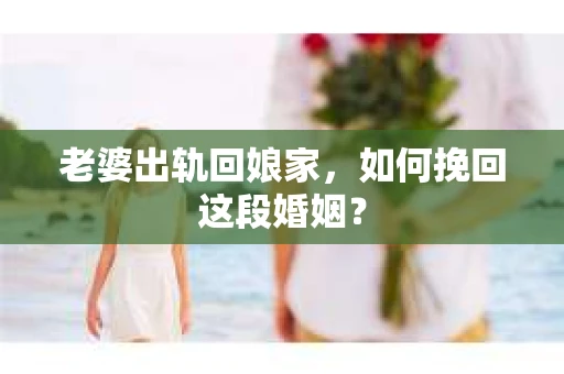 老婆出轨回娘家，如何挽回这段婚姻？