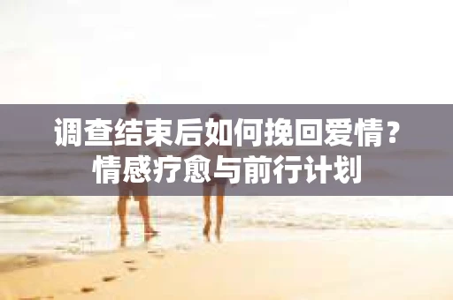 调查结束后如何挽回爱情？情感疗愈与前行计划