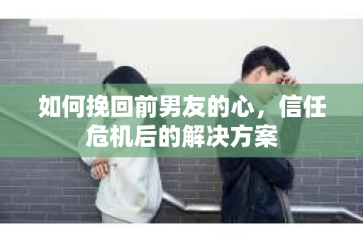 如何挽回前男友的心,信任危机后的解决方案 如何挽回前男友的心,信任危机后的解决方案