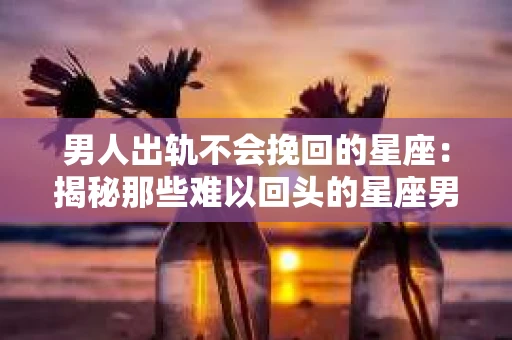 男人出轨不会挽回的星座：揭秘那些难以回头的星座男