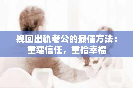 挽回出轨老公的最佳方法：重建信任，重拾幸福