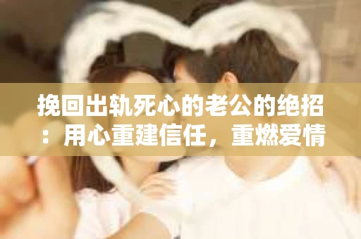 挽回出轨死心的老公的绝招：用心重建信任，重燃爱情火花
