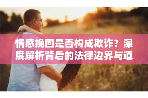 情感挽回是否构成欺诈？深度解析背后的法律边界与道德伦理