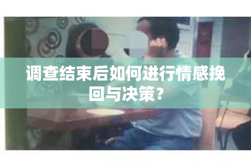 调查结束后如何进行情感挽回与决策？