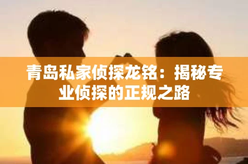 青岛私家侦探龙铭：揭秘专业侦探的正规之路