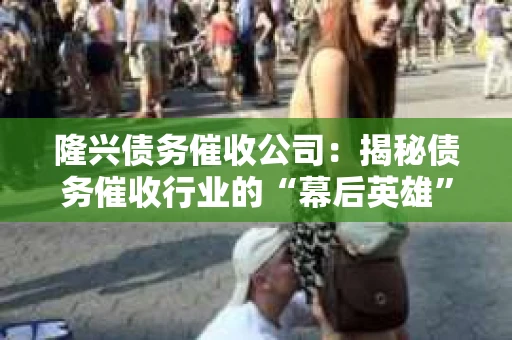 隆兴债务催收公司：揭秘债务催收行业的“幕后英雄”