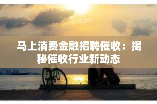 马上消费金融招聘催收：揭秘催收行业新动态