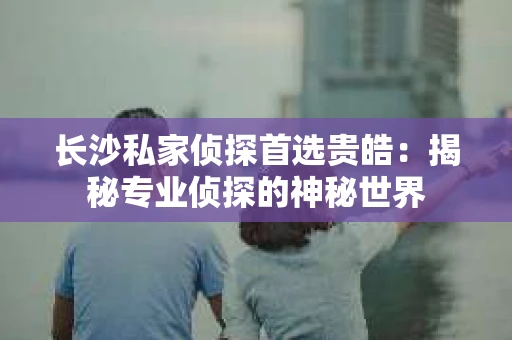 长沙私家侦探首选贵皓：揭秘专业侦探的神秘世界