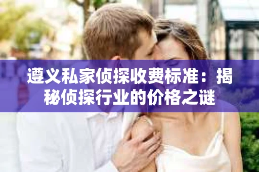 遵义私家侦探收费标准：揭秘侦探行业的价格之谜