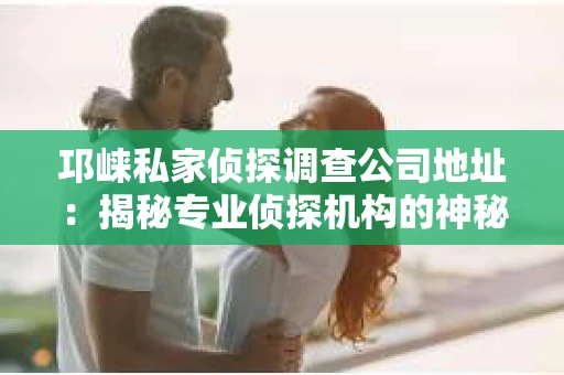 邛崃私家侦探调查公司地址：揭秘专业侦探机构的神秘面纱