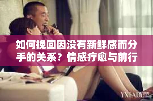 如何挽回因没有新鲜感而分手的关系?情感疗愈与前行计划 如何挽回因没有新鲜感而分手的关系?情感疗愈与前行计划