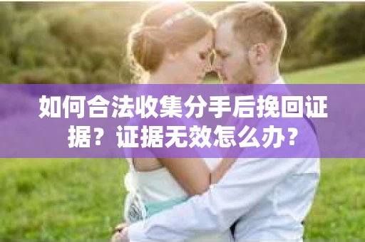 如何合法收集分手后挽回证据？证据无效怎么办？