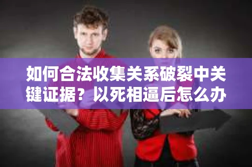 如何合法收集关系破裂中关键证据？以死相逼后怎么办？