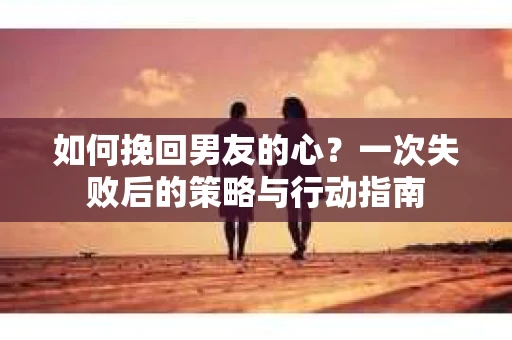 如何挽回男友的心？一次失败后的策略与行动指南