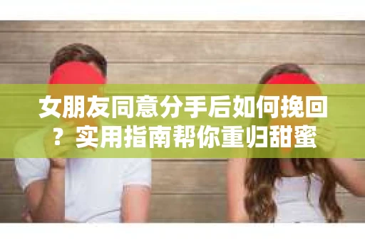 女朋友同意分手后如何挽回?实用指南帮你重归甜蜜 女朋友同意分手后如何挽回?实用指南帮你重归甜蜜