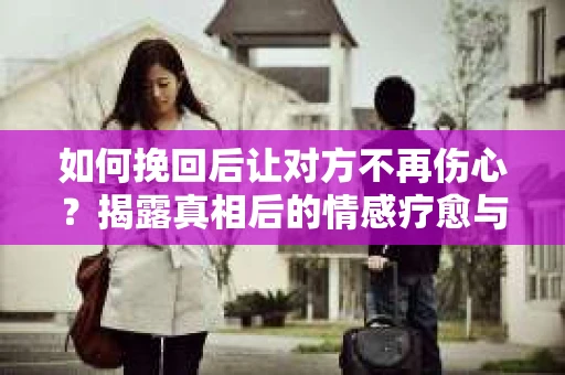 如何挽回后让对方不再伤心？揭露真相后的情感疗愈与前行计划