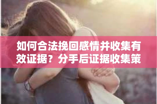 如何合法挽回感情并收集有效证据？分手后证据收集策略