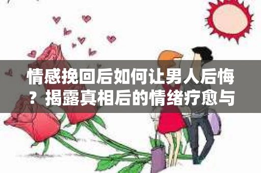 情感挽回后如何让男人后悔?揭露真相后的情绪疗愈与人生决策 情感挽回后如何让男人后悔?揭露真相后的情绪疗愈与人生决策