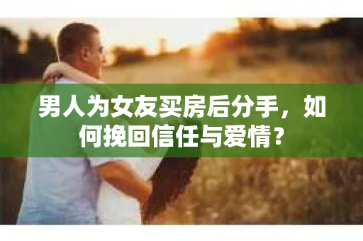 男人为女友买房后分手，如何挽回信任与爱情？