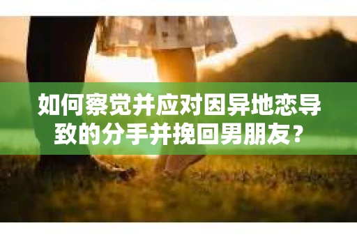 如何察觉并应对因异地恋导致的分手并挽回男朋友？