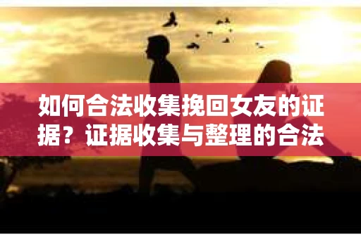 如何合法收集挽回女友的证据？证据收集与整理的合法策略怎么办？