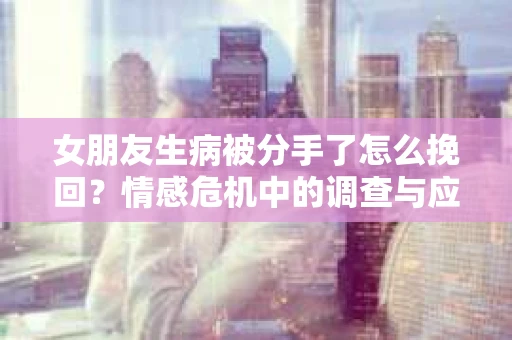 女朋友生病被分手了怎么挽回?情感危机中的调查与应对策略 女朋友生病被分手了怎么挽回?情感危机中的调查与应对策略