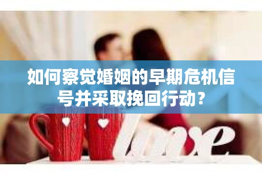 如何察觉婚姻的早期危机信号并采取挽回行动？