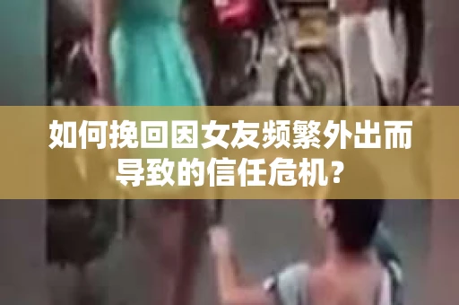 如何挽回因女友频繁外出而导致的信任危机？