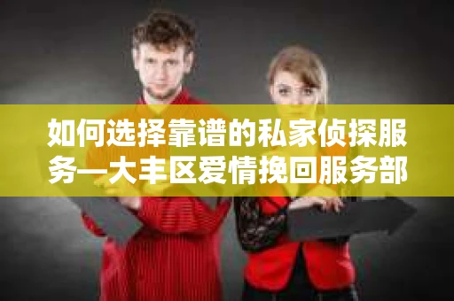 如何选择靠谱的私家侦探服务—大丰区爱情挽回服务部选择指南