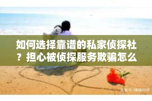 如何选择靠谱的私家侦探社？担心被侦探服务欺骗怎么办？