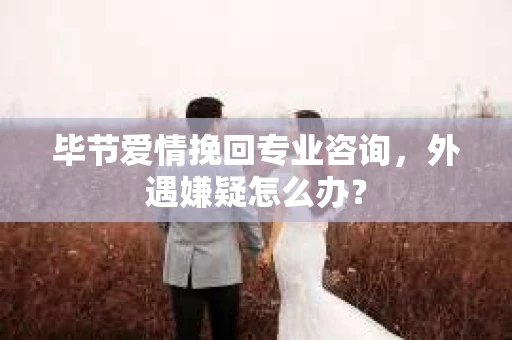 毕节爱情挽回专业咨询，外遇嫌疑怎么办？