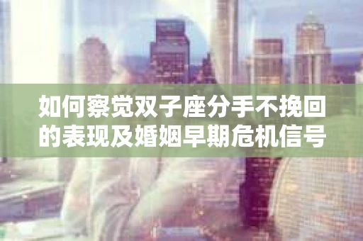 如何察觉双子座分手不挽回的表现及婚姻早期危机信号？