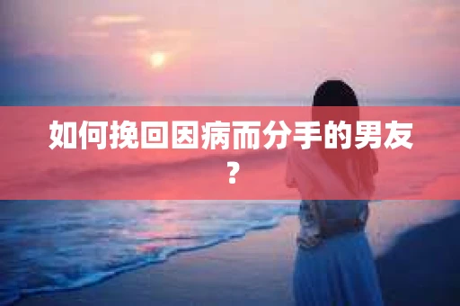 如何挽回因病而分手的男友？