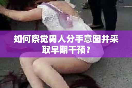 如何察觉男人分手意图并采取早期干预？