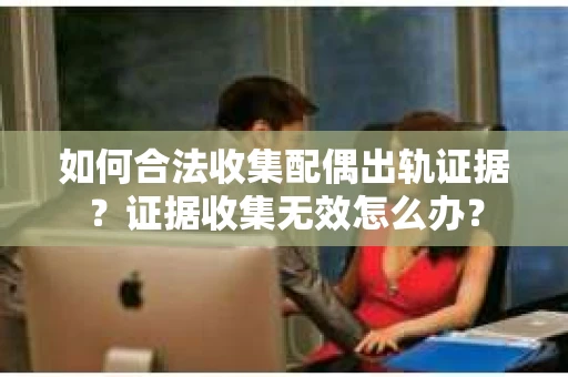 如何合法收集配偶出轨证据?证据收集无效怎么办? 如何合法收集配偶出轨证据?证据收集无效怎么办?