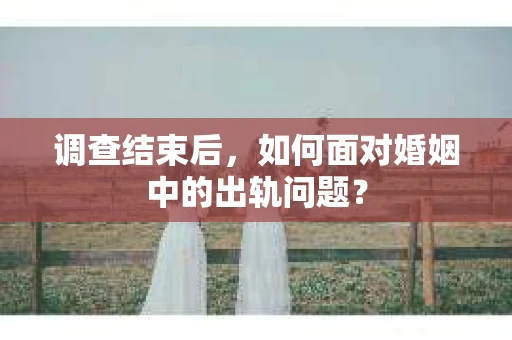 调查结束后，如何面对婚姻中的出轨问题？