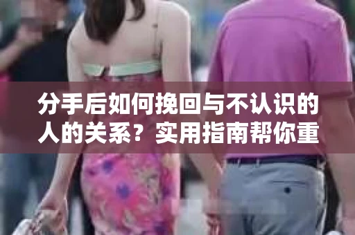分手后如何挽回与不认识的人的关系？实用指南帮你重拾失去的联结