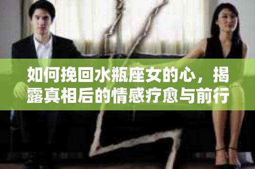 如何挽回水瓶座女的心，揭露真相后的情感疗愈与前行计划
