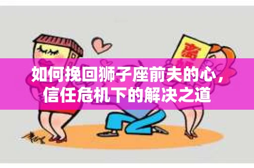 如何挽回狮子座前夫的心，信任危机下的解决之道
