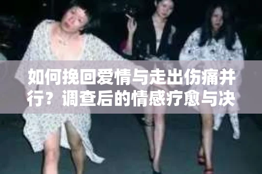 如何挽回爱情与走出伤痛并行？调查后的情感疗愈与决策指南