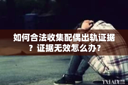 如何合法收集配偶出轨证据？证据无效怎么办？