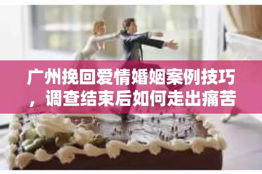 广州挽回爱情婚姻案例技巧，调查结束后如何走出痛苦并做出明智决策？