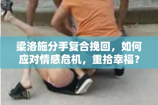 梁洛施分手复合挽回，如何应对情感危机，重拾幸福？